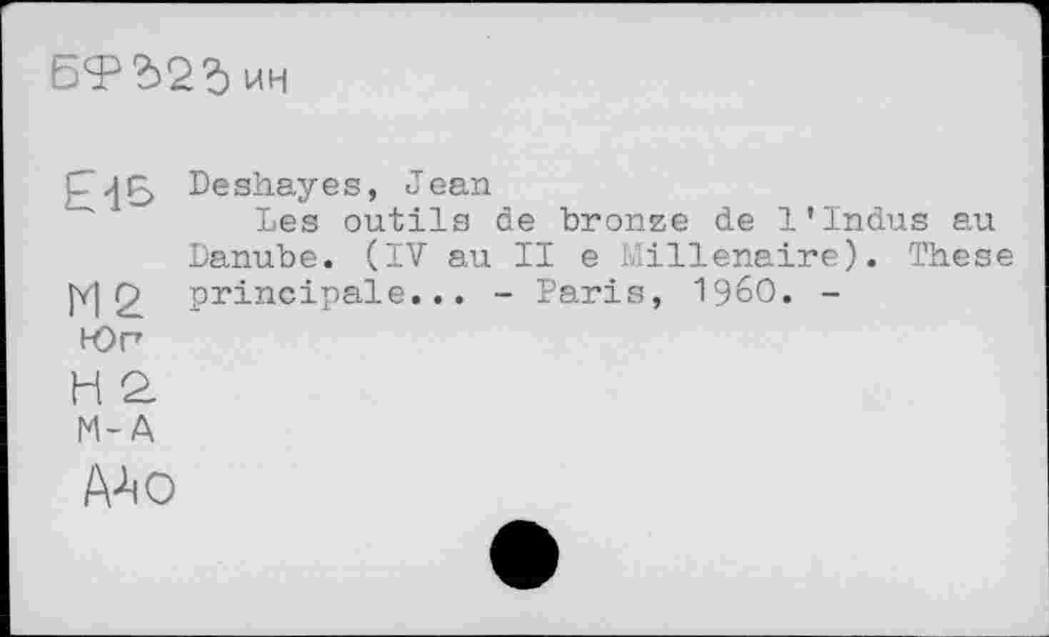 ﻿БФЪ2Ъ ин
Deshayes, Jean
Les outils de bronze de 1’Indus au Danube. (IV au II e Millénaire). These fv| r> principale... - Paris, I960. -
Юг
H Q.
M-A
A4 о